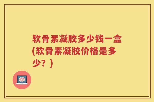 软骨素凝胶多少钱一盒(软骨素凝胶价格是多少?) 软骨素凝胶多少钱一盒(软骨素凝胶价格是多少?)