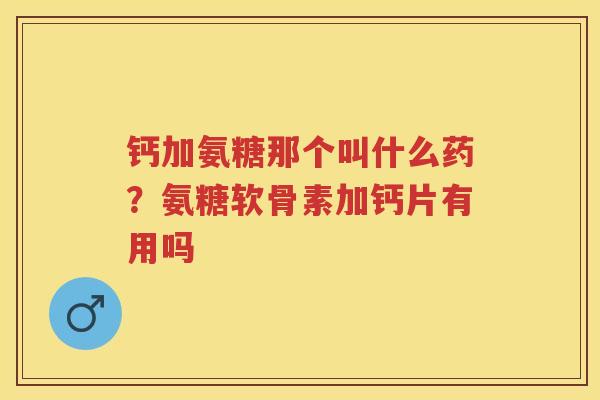 钙加氨糖那个叫什么药？氨糖软骨素加钙片有用吗