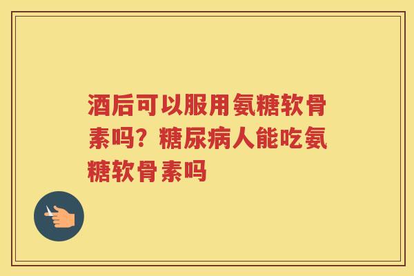 酒后可以服用氨糖软骨素吗?人能吃氨糖软骨素吗 酒后可以服用氨糖软骨素吗?人能吃氨糖软骨素吗
