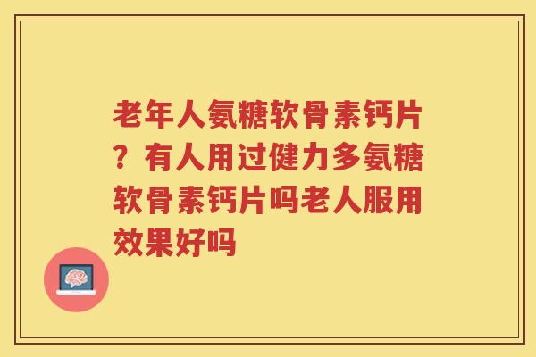 老年人氨糖软骨素钙片？有人用过健力多氨糖软骨素钙片吗老人服用效果好吗