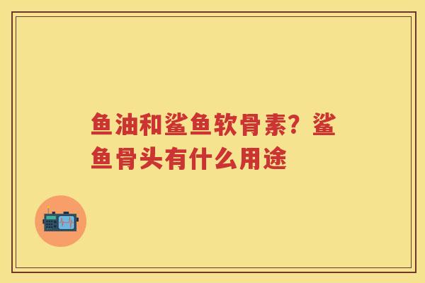 鱼油和鲨鱼软骨素?鲨鱼骨头有什么用途 鱼油和鲨鱼软骨素?鲨鱼骨头有什么用途
