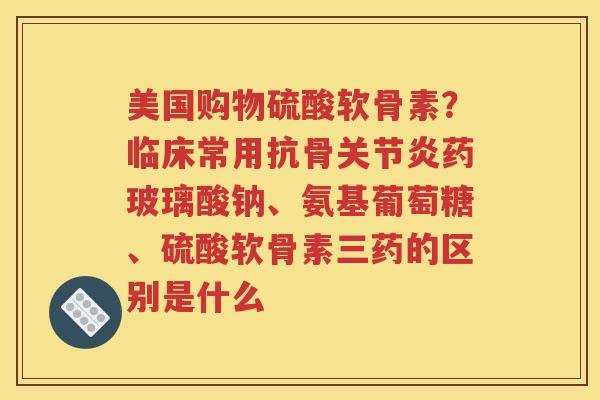 美国购物硫酸软骨素?临床常用抗骨药玻璃酸钠、氨基葡萄糖、硫酸软骨素三药的区别是什么 美国购物硫酸软骨素?临床常用抗骨药玻璃酸钠、氨基葡萄糖、硫酸软骨素三药的区别是什么