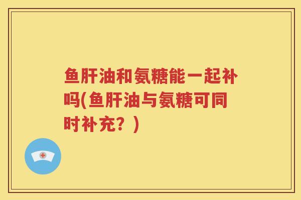 鱼油和氨糖能一起补吗(鱼油与氨糖可同时补充？)