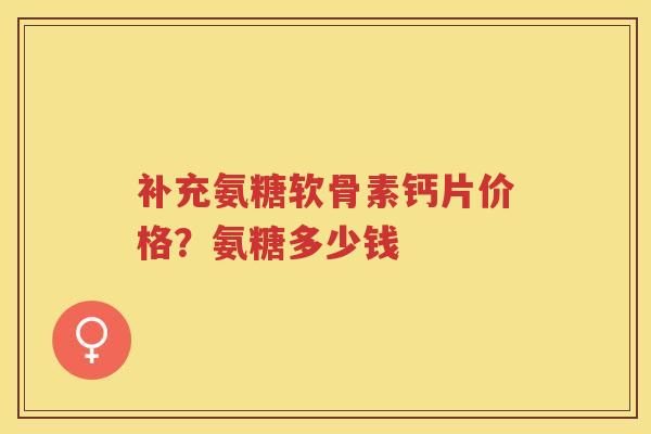 补充氨糖软骨素钙片价格?氨糖多少钱 补充氨糖软骨素钙片价格?氨糖多少钱