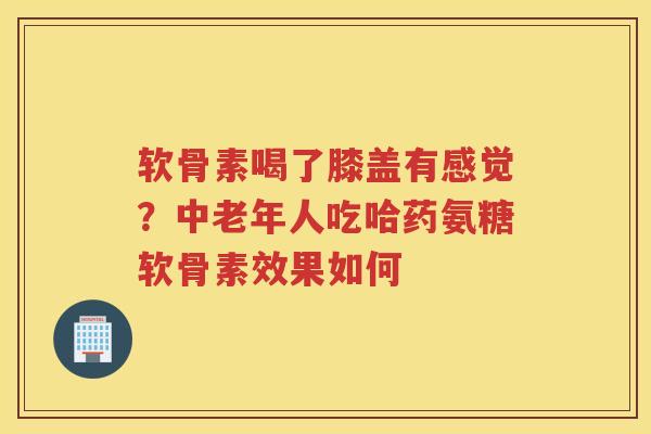 软骨素喝了膝盖有感觉？中老年人吃哈药氨糖软骨素效果如何