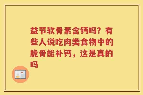益节软骨素含钙吗?有些人说吃肉类食物中的脆骨能补钙,这是真的吗 益节软骨素含钙吗?有些人说吃肉类食物中的脆骨能补钙,这是真的吗