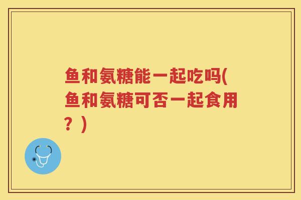 鱼和氨糖能一起吃吗(鱼和氨糖可否一起食用?) 鱼和氨糖能一起吃吗(鱼和氨糖可否一起食用?)