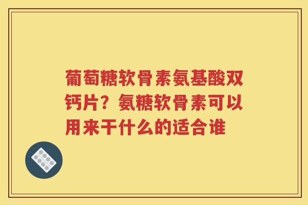 葡萄糖软骨素氨基酸双钙片？氨糖软骨素可以用来干什么的适合谁