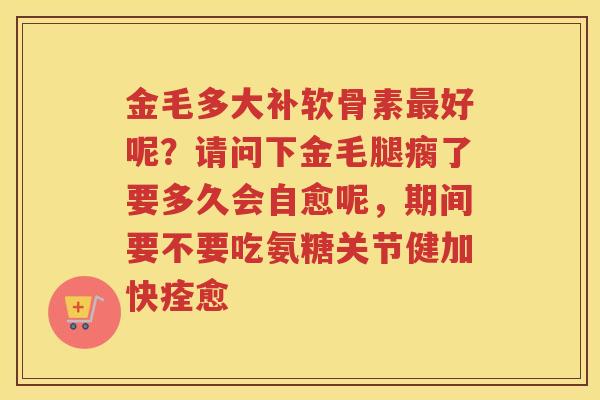 金毛多大补软骨素好呢?请问下金毛腿瘸了要多久会自愈呢,期间要不要吃氨糖关节健加快痊愈 金毛多大补软骨素好呢?请问下金毛腿瘸了要多久会自愈呢,期间要不要吃氨糖关节健加快痊愈