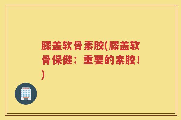 膝盖软骨素胶(膝盖软骨保健:重要的素胶!) 膝盖软骨素胶(膝盖软骨保健:重要的素胶!)