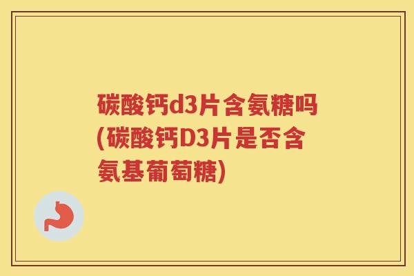 碳酸钙d3片含氨糖吗(碳酸钙D3片是否含氨基葡萄糖) 碳酸钙d3片含氨糖吗(碳酸钙D3片是否含氨基葡萄糖)