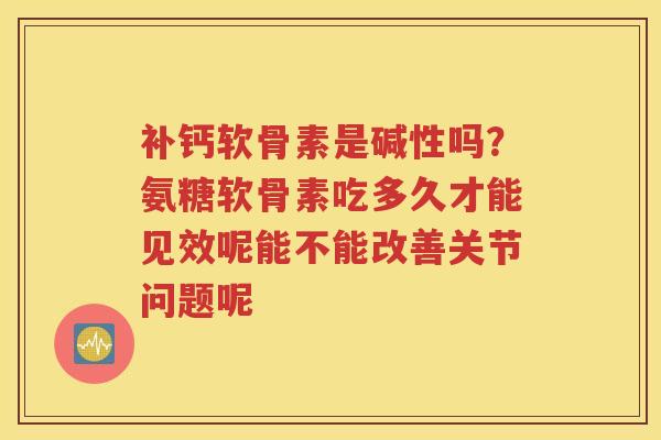 补钙软骨素是碱性吗?氨糖软骨素吃多久才能见效呢能不能改善关节问题呢 补钙软骨素是碱性吗?氨糖软骨素吃多久才能见效呢能不能改善关节问题呢