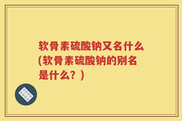 软骨素硫酸钠又名什么(软骨素硫酸钠的别名是什么?) 软骨素硫酸钠又名什么(软骨素硫酸钠的别名是什么?)