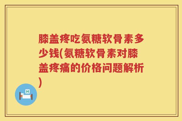 膝盖疼吃氨糖软骨素多少钱(氨糖软骨素对膝盖的价格问题解析)