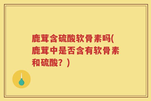 鹿茸含硫酸软骨素吗(鹿茸中是否含有软骨素和硫酸?) 鹿茸含硫酸软骨素吗(鹿茸中是否含有软骨素和硫酸?)