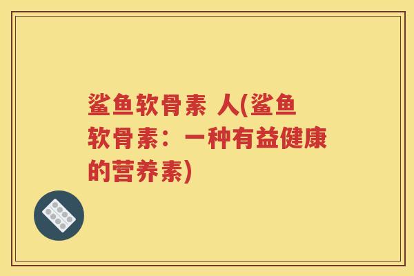 鲨鱼软骨素 人(鲨鱼软骨素:一种有益健康的营养素) 鲨鱼软骨素 人(鲨鱼软骨素:一种有益健康的营养素)