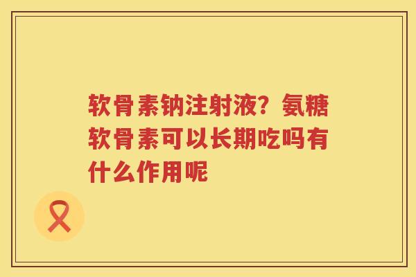 软骨素钠注射液?氨糖软骨素可以长期吃吗有什么作用呢 软骨素钠注射液?氨糖软骨素可以长期吃吗有什么作用呢