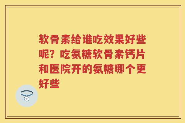软骨素给谁吃效果好些呢？吃氨糖软骨素钙片和医院开的氨糖哪个更好些