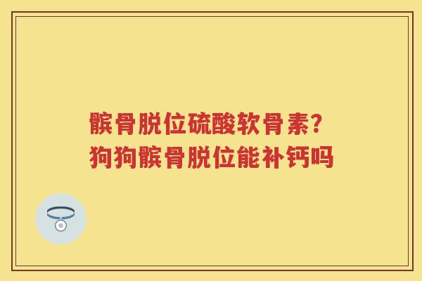 髌骨脱位硫酸软骨素?狗狗髌骨脱位能补钙吗 髌骨脱位硫酸软骨素?狗狗髌骨脱位能补钙吗