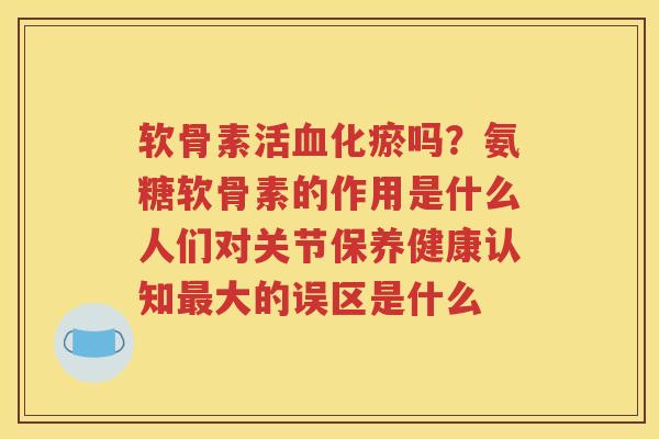 软骨素活化瘀吗?氨糖软骨素的作用是什么人们对关节保养健康认知大的误区是什么 软骨素活化瘀吗?氨糖软骨素的作用是什么人们对关节保养健康认知大的误区是什么