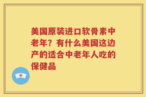 美国原装进口软骨素中老年?有什么美国这边产的适合中老年人吃的保健品 美国原装进口软骨素中老年?有什么美国这边产的适合中老年人吃的保健品