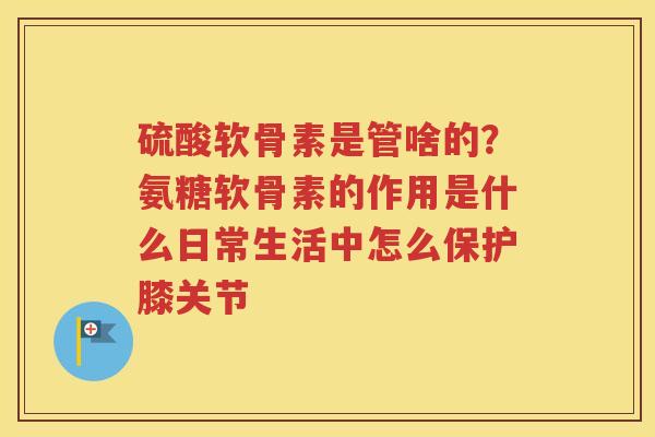硫酸软骨素是管啥的?氨糖软骨素的作用是什么日常生活中怎么保护膝关节 硫酸软骨素是管啥的?氨糖软骨素的作用是什么日常生活中怎么保护膝关节