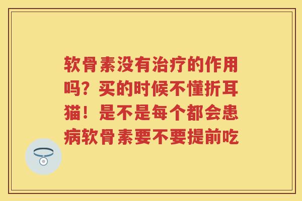 软骨素没有的作用吗?买的时候不懂折耳猫!是不是每个都会患软骨素要不要提前吃 软骨素没有的作用吗?买的时候不懂折耳猫!是不是每个都会患软骨素要不要提前吃