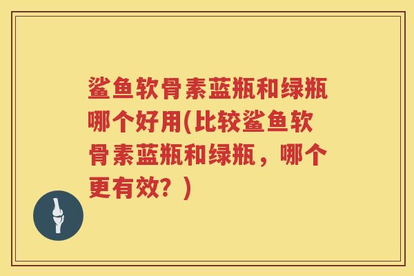 鲨鱼软骨素蓝瓶和绿瓶哪个好用(比较鲨鱼软骨素蓝瓶和绿瓶，哪个更有效？)