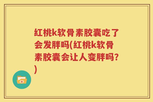红桃k软骨素胶囊吃了会发胖吗(红桃k软骨素胶囊会让人变胖吗?) 红桃k软骨素胶囊吃了会发胖吗(红桃k软骨素胶囊会让人变胖吗?)