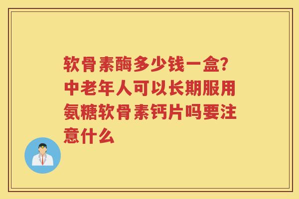 软骨素酶多少钱一盒？中老年人可以长期服用氨糖软骨素钙片吗要注意什么
