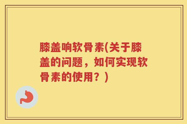 膝盖响软骨素(关于膝盖的问题，如何实现软骨素的使用？)