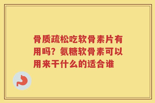 吃软骨素片有用吗？氨糖软骨素可以用来干什么的适合谁