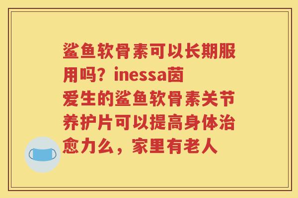 鲨鱼软骨素可以长期服用吗?inessa茵爱生的鲨鱼软骨素关节养护片可以提高身体愈力么,家里有老人 鲨鱼软骨素可以长期服用吗?inessa茵爱生的鲨鱼软骨素关节养护片可以提高身体愈力么,家里有老人