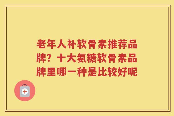 老年人补软骨素推荐品牌?十大氨糖软骨素品牌里哪一种是比较好呢 老年人补软骨素推荐品牌?十大氨糖软骨素品牌里哪一种是比较好呢
