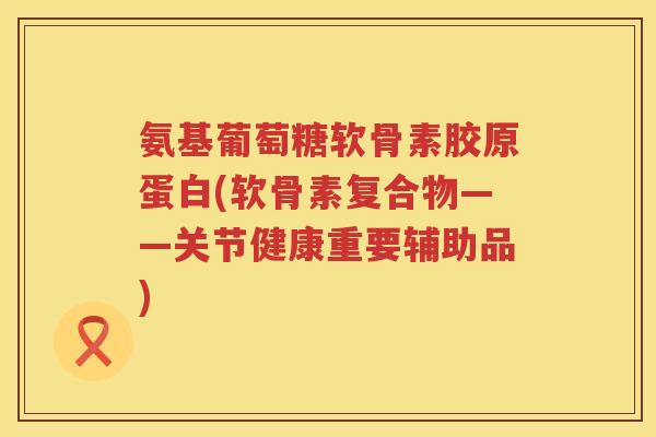 氨基葡萄糖软骨素胶原蛋白(软骨素复合物——关节健康重要辅助品) 氨基葡萄糖软骨素胶原蛋白(软骨素复合物——关节健康重要辅助品)