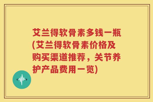 艾兰得软骨素多钱一瓶(艾兰得软骨素价格及购买渠道推荐,关节养护产品费用一览) 艾兰得软骨素多钱一瓶(艾兰得软骨素价格及购买渠道推荐,关节养护产品费用一览)