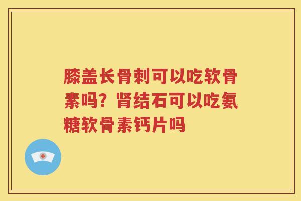 膝盖长可以吃软骨素吗？结石可以吃氨糖软骨素钙片吗