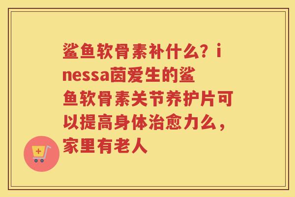 鲨鱼软骨素补什么?inessa茵爱生的鲨鱼软骨素关节养护片可以提高身体愈力么,家里有老人 鲨鱼软骨素补什么?inessa茵爱生的鲨鱼软骨素关节养护片可以提高身体愈力么,家里有老人