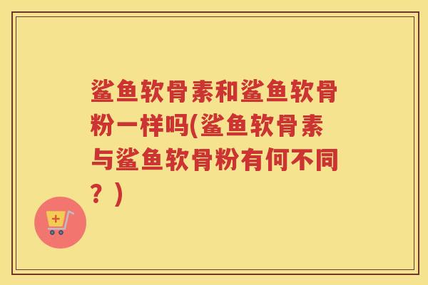 鲨鱼软骨素和鲨鱼软骨粉一样吗(鲨鱼软骨素与鲨鱼软骨粉有何不同？)