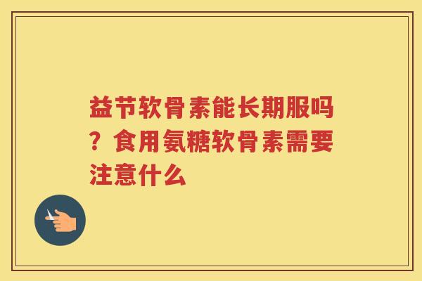 益节软骨素能长期服吗？食用氨糖软骨素需要注意什么