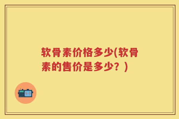 软骨素价格多少(软骨素的售价是多少?) 软骨素价格多少(软骨素的售价是多少?)