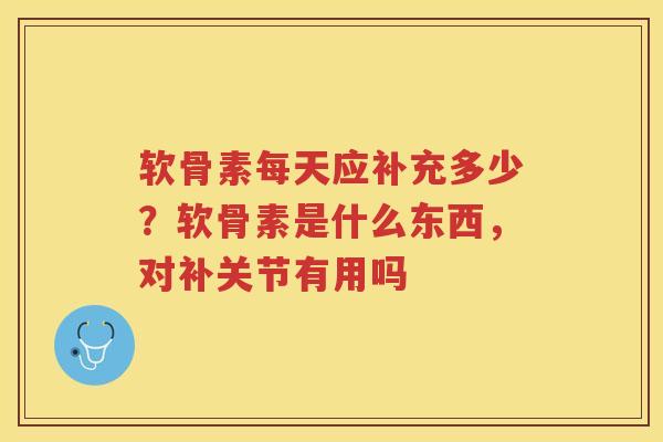软骨素每天应补充多少？软骨素是什么东西，对补关节有用吗