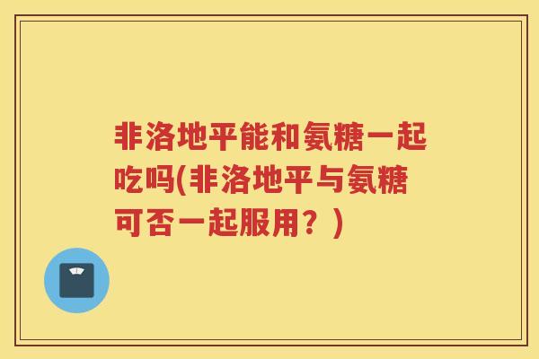 非洛地平能和氨糖一起吃吗(非洛地平与氨糖可否一起服用?) 非洛地平能和氨糖一起吃吗(非洛地平与氨糖可否一起服用?)