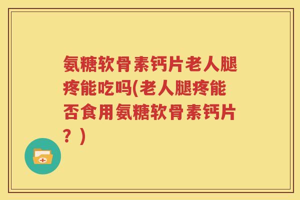 氨糖软骨素钙片老人腿疼能吃吗(老人腿疼能否食用氨糖软骨素钙片？)