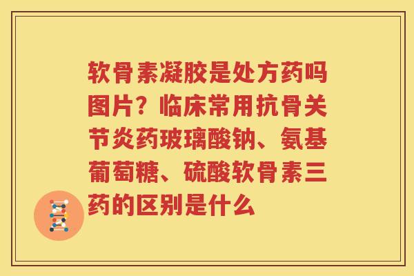 软骨素凝胶是处方药吗图片？临床常用抗骨药玻璃酸钠、氨基葡萄糖、硫酸软骨素三药的区别是什么