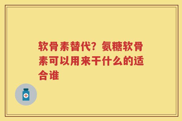 软骨素替代？氨糖软骨素可以用来干什么的适合谁