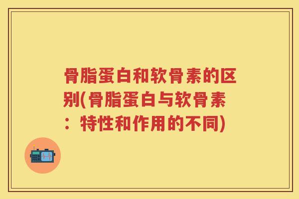 骨脂蛋白和软骨素的区别(骨脂蛋白与软骨素:特性和作用的不同) 骨脂蛋白和软骨素的区别(骨脂蛋白与软骨素:特性和作用的不同)