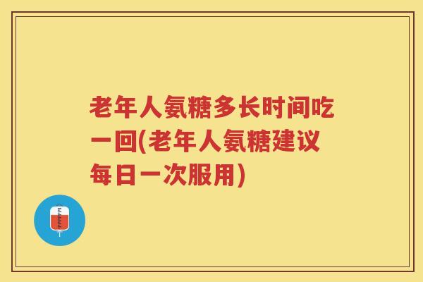 老年人氨糖多长时间吃一回(老年人氨糖建议每日一次服用)