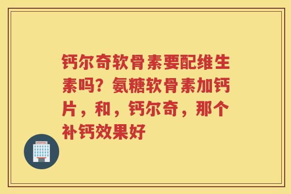 钙尔奇软骨素要配维生素吗？氨糖软骨素加钙片，和，钙尔奇，那个补钙效果好