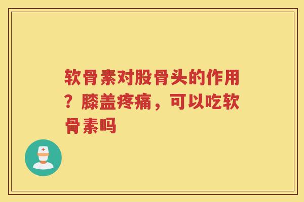 软骨素对股骨头的作用？膝盖，可以吃软骨素吗